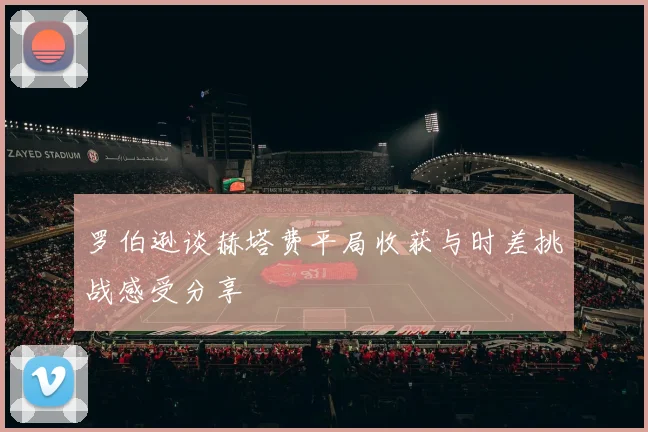 罗伯逊谈赫塔费平局收获与时差挑战感受分享