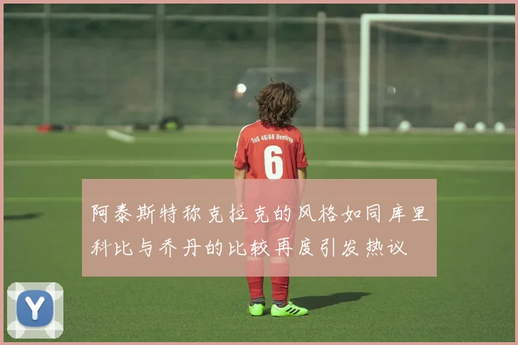 阿泰斯特称克拉克的风格如同库里科比与乔丹的比较再度引发热议