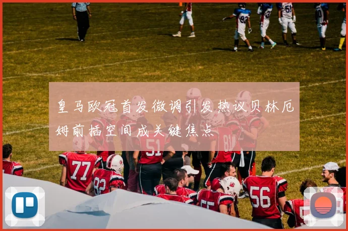 皇马欧冠首发微调引发热议贝林厄姆前插空间成关键焦点