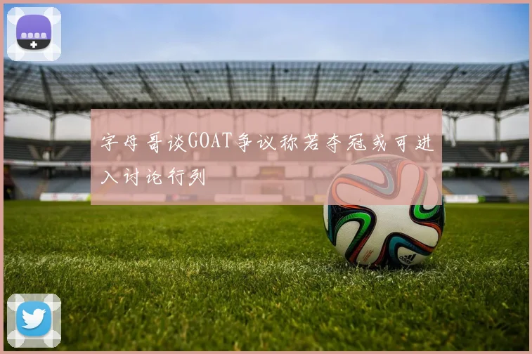 字母哥谈GOAT争议称若夺冠或可进入讨论行列