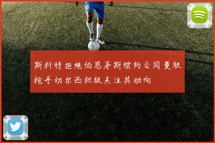 斯科特拒绝伯恩茅斯续约合同曼联枪手切尔西积极关注其动向