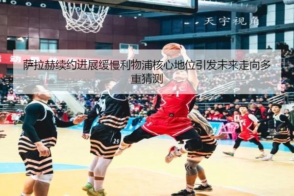 萨拉赫续约进展缓慢利物浦核心地位引发未来走向多重猜测
