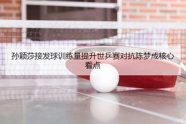 孙颖莎接发球训练量提升世乒赛对抗陈梦成核心看点